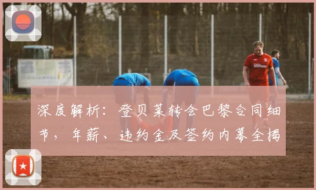 深度解析：登贝莱转会巴黎合同细节，年薪、违约金及签约内幕全揭秘