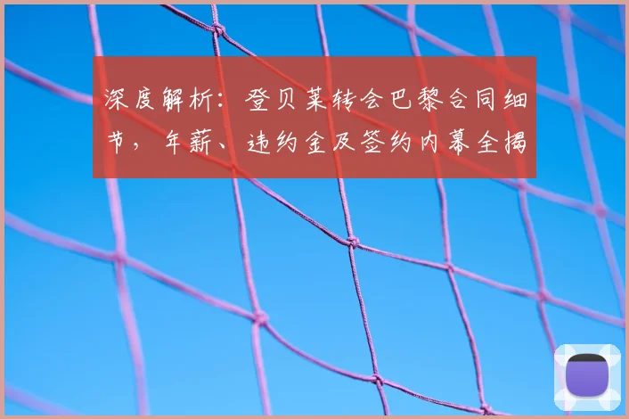 深度解析：登贝莱转会巴黎合同细节，年薪、违约金及签约内幕全揭秘